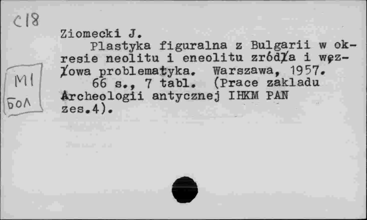 ﻿CIS
Ml
?оЛ
Ziomecki J.
Plastyka figuralna z Bulgarii w ok-resie neolitu і eneolitu zrôdXa і w?z-Xowa problematyka. Warszawa, 1957.
66 s,, 7 tabl. (Trace zakladu Archeologii antycznej IHKM PAN zes,4).